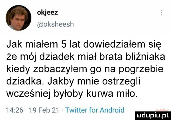 okjeez. oksheesh jak miałem   lat dowiedziałem się że mój dziadek miał brata bliźniaka kiedy zobaczyłem go na pogrzebie dziadka. jakby mnie ostrzegli wcześniej byłoby kurwa miło.          feb    twitter for android ludu iu. l