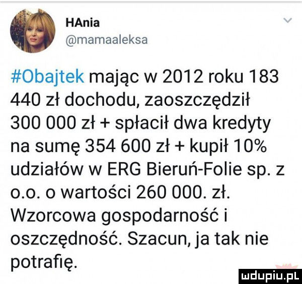 hania mamaaleksa obajtek mając w      roku         zł dochodu zaoszczędził         zł spłacił dwa kredyty na sumę         zł kupił    udziałów w erg bieruń folie sp. z o o. o wartości        . zł. wzorcowa gospodarność i oszczędność. szacun ja tak nie potrafię