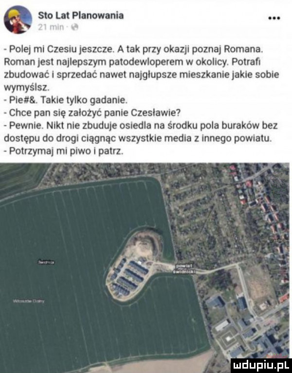 sto lat planowania pole mi czesiu jeszcze. a tak przy ukazji poznaj romana. roman jest najlepszym paiodewloperem w okolicy. potrafi zbudować i sprzedać nawe najgłupsze mieszkanie jakle sobie wymyślsz plena. takle tylko gadanie. chce pan się założyć panie czesławie pewnie. nikt nie zbuduje osiedla na środku pola buraków bez dostępu do drogi ciągnąc wszyslkle media innego pownaiu potrzymaj mi piwo i patrz