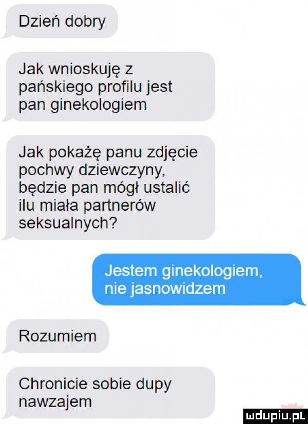 dzień dobry jak wnioskuję z pańskiego profilu jest pan ginekologiem jak pokażę panu zdjęcie pochwy dziewczyny będzie pan mógł ustalić ilu miała partnerów seksualnych jestem ginekologiem nie jasnowidzem rozumiem chronicie sobie dupy nawzajem ludu iu. l