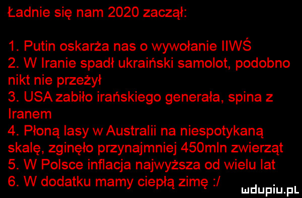 ładnie się nam      zaczął  . putin oskarża nas o wywołanie iiwś  . w iranie spadl ukraiński samolot podobno nikt nie przeżył  . usa zabiło irańskiego generała spina z iranem  . płoną lasy w australii na niespotykaną skalę zginęło przynajmniej    m n zwierząt  . w polsce inflacja najwyższa od wielu lat  . w dodatku marny ciepłą zimę ludupiu f