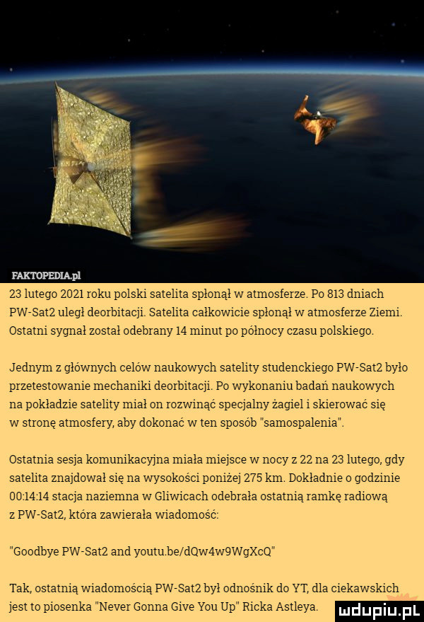 lmego     mru polski satelita splonal w axmosieize po     dalach pwesmz ulegl deorbnacil saieliia calkowicie splonal w annosieize ziemi ostatni sygnal został odebrany    mmm po polnocy czasu polskiego jednym z glownych celow naukowycii saieliiy siudenckieoc pw satż bylo pizeiesiowanie mechaniki deoibiiacii po wykonaniu badan naukowych na pokladzie saieliiy niial cn rozwinąć specjalny zagiel i skiemwać sie w słone atmosfery aby dokonac w ian sposob samospalema caiamia sas a komunikacyjna miala mime w nocy z    na    lutego gdy satelna znaidowal sie na wysokości parze     km dokladnie o godzinie        mama naziemna w gliwicach odebrała oszalnią ianike radiową z pwesmz kio ia zawieiala wiadomość goodbye pw sqkz and youlu be dqwąwqwgxcq tak ostatnią wiadomoscie pwsmz byl odnos nik do yt dla ciekawskich jest to piosenka nade gonna gie y-u up ricka ashleya mduplu f