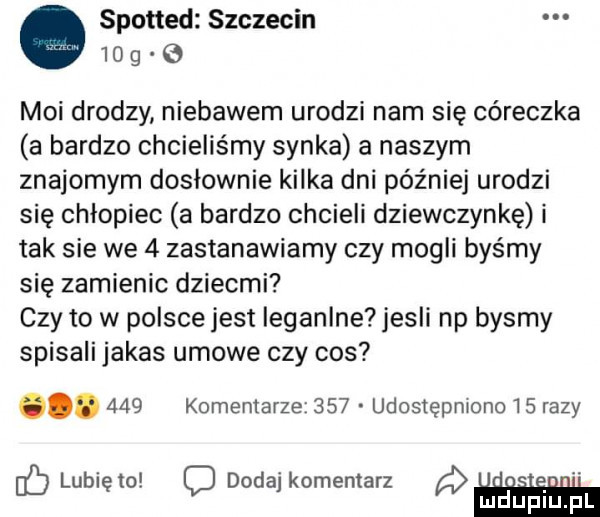 spotted szczecin    g moi drodzy niebawem urodzi nam się córeczka a bardzo chcieliśmy synka a naszym znajomym dosłownie kilka dni później urodzi się chłopiec a bardzo chcieli dziewczynkę i tak sie we   zastanawiamy czy mogli byśmy się zamienic dziecmi czy to w polsce jest ieganlne jesli np bysmy spisali jakas umowe czy cos.     komentarze     a udostępniono    razy c lunięto dodaj komentarz a. ludijfiliijtfil