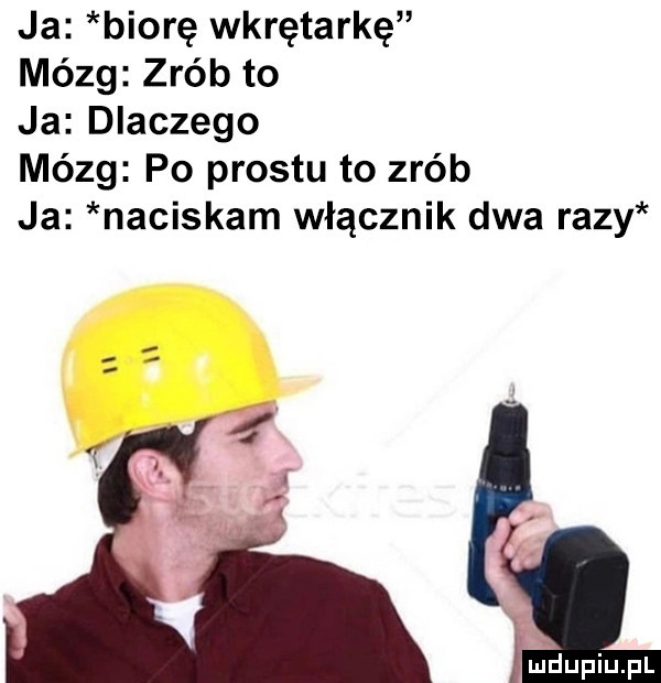 ja biorę wkrętarkę mózg zrób to ja dlaczego mózg po prestu to zrób ja naciskam włącznik dwa razy