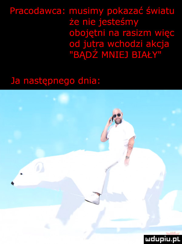 pracodawca musimy pokazać światu że nie jesteśmy obojętni na rasizm więc od jutra wchodzi akcja badż mniej biały ja następnego dnia ludu iu. l