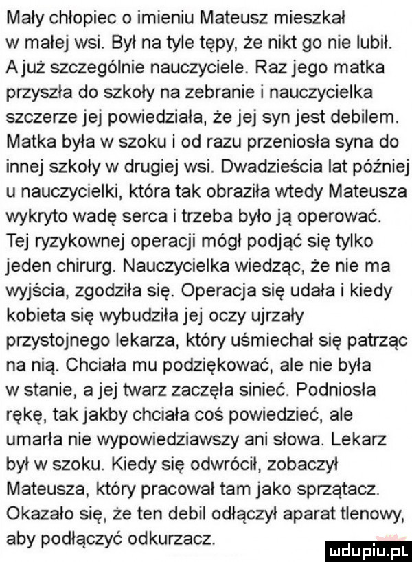 mały chlopiec o imieniu mateusz mieszkał w małej wsi. był na tyle tępy że nikt go nie lubił ajuż szczególnie nauczyciele. raz jego matka przyszła do szkoły na zebranie i nauczycielka szczerze jej powiedziała że jej syn jest debilem. matka była w szoku i od razu przeniosła syna do innej szkoły w drugiej wsi. dwadzieścia lat później u nauczycielki która tak obraziła wtedy mateusza wykryto wadę serca i trzeba było ja operować. tej ryzykownej operacji mógł podjąć się tylko jeden chirurg. nauczycielka wiedząc że nie ma wyjścia zgodziła się. operacja sie udała i kiedy kobieta sie wybudziła jej oczy ujrzały przystojnego lekarza który uśmiechał się patrzac na nią. chciała mu podziękować ale nie byla w stanie a jej twarz zaczęła sinieć. podniosła rękę takjakby chciala coś powiedzieć ale umarła nie wypowiedziawszy ani słowa. lekarz był w szoku. kiedy się odwrócił zobaczyl mateusza który pracował tam jako sprzątacz. okazało się że ten debil odłączył aparat tlenowy aby podłączyc odkurzacz