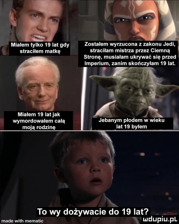 mialem tylko    lat gdy zostalem wyrzucona z zakonu judi stracilem matkę stracilam mistrza pm ciemną stronę musialam ukrywać się przed imperium. zanim skończylim    lil. mlalem    ialjak wymordowalem celą jebanym plodem w wieku. moją rodzinę ibl   bylem i. to wy dożywacie do    lat made wim metalic x ludupiu. pl