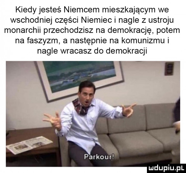 kiedy jesteś niemcem mieszkającym we wschodniej części niemieci nagle z ustroju monarchii przechodzisz na demokrację potem na faszyzm a następnie na komunizmu i nagle wracasz do demokracji parkoul