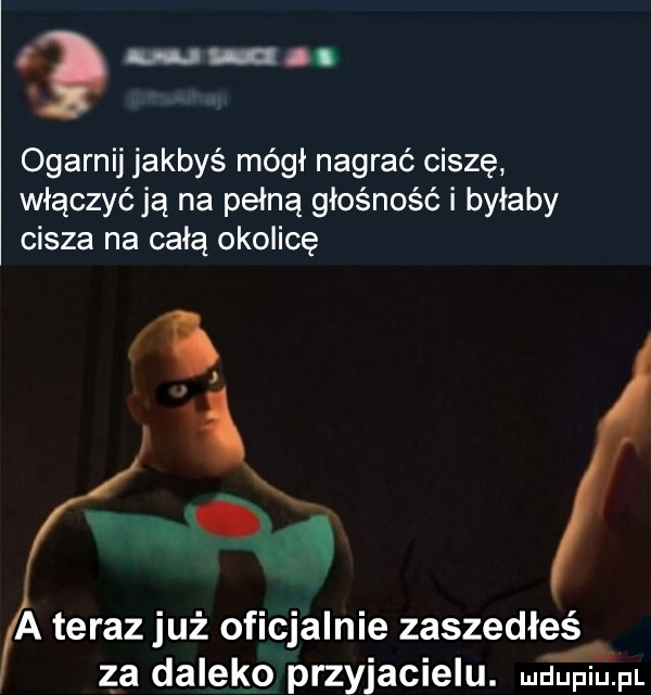 uuu uu ogarnij jakbyś mógł nagrać ciszę włączyć ją na pełną głośność i byłaby cisza na całą okolicę l i a teraz już oficjalnie zaszedłeś. abakankami a za daleko przyjacielu. me