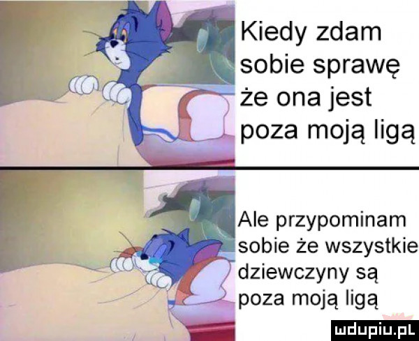 kiedy zdam sobie sprawę że ona jest lj poza moją ligą ale przypominam sobie że wszystkie dziewczyny są ll gł poza moją ligą
