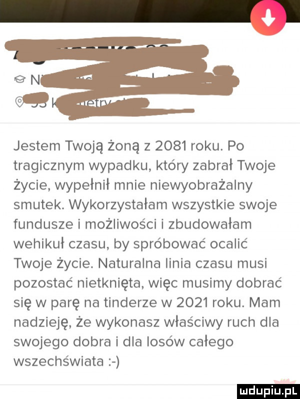 gn jestem twoją żoną z      roku. po tragicznym wypadku który zabrał twoje życie wypełnił mnie niewyobrażalny smutek wykorzystałam wszystkie swoje fundusze i możliwości i zbudowałam wehikuł czasu by spróbować ocalić twoje życie. naturalna linia czasu musi pozostać nietknięta więc musimy dobrać się w parę na tonderze w      roku. mam nadzieję że wykonasz właściwy ruch dla swojego dobra i dla losów całego wszechświata ludu iu. l
