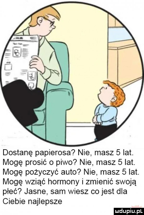 dostanę papierosa nie masz   lat. mogę prosić o piwo nie masz   lat. mogę pożyczyć auto nie masz   lat. mogę wziąć hormony i zmienić swoją płeć jasne sam wiesz co jest dla ciebie najlepsze ludu iu. l