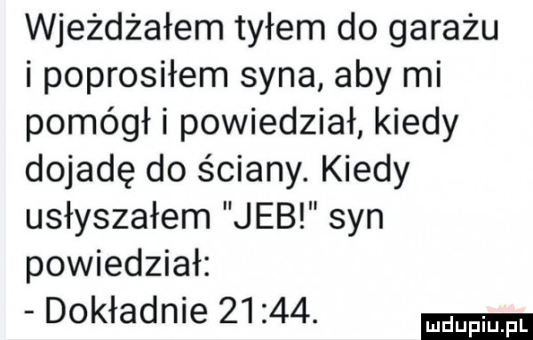 wjeżdżałem tyłem do garażu i poprosiłem syna aby mi pomógł i powiedział kiedy dojadę do ściany. kiedy usłyszałem jeb syn powiedział dokładnie