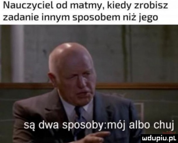 nauczyciel od matmy kiedy zrobisz zadanie innym sposobem niż jego są dwa sposoby mój albo chuj ludupiu. pl