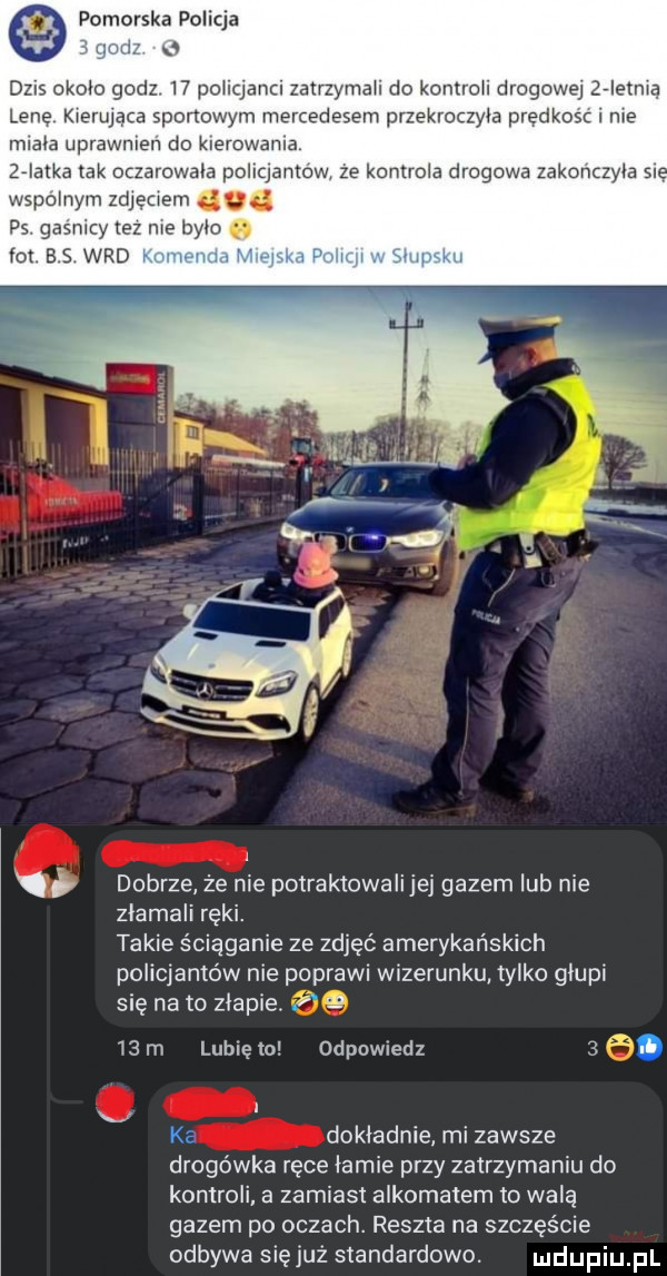 pomorska policja zur dzis okolo godz    policjanci zatrzymali do kontroli drogowej ziemią lene kierująca sportowym mercedesem przekroczyla predkosc i me mlala uprawnlen do kuerowama   iatka tak oczarowala poquantow ze kontrola drogowa zakonczyla sr wspolnym zdjęciem. ps. gasnący tez me bylo a lot b s wad. dobrze że nie potraktowali jej gazem lub nie zlamaii ręki. takie ś iąganie ze zdjęć amerykańskich policjantów nie poprawi wizerunku tylko glupi się na to zlapie. abakankami za   m lunięto odpowiedz  . ka dokladnie mi zawsze drogówka ręce lamie przy zatrzymaniu do kontroli a zamiast alkomatem to wala gazem po oczach. reszta na szczęście odbywa się już standardowo