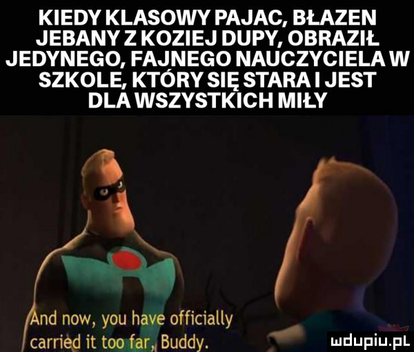 kiedy klasowy pajac błazen jebany z koziej dupy. obraził jedynego fajnego nauczycielaw szkole. który się stara i jest dla wszystkich miły l   ﬁnd now y-u hace officially carried it tao far buddy