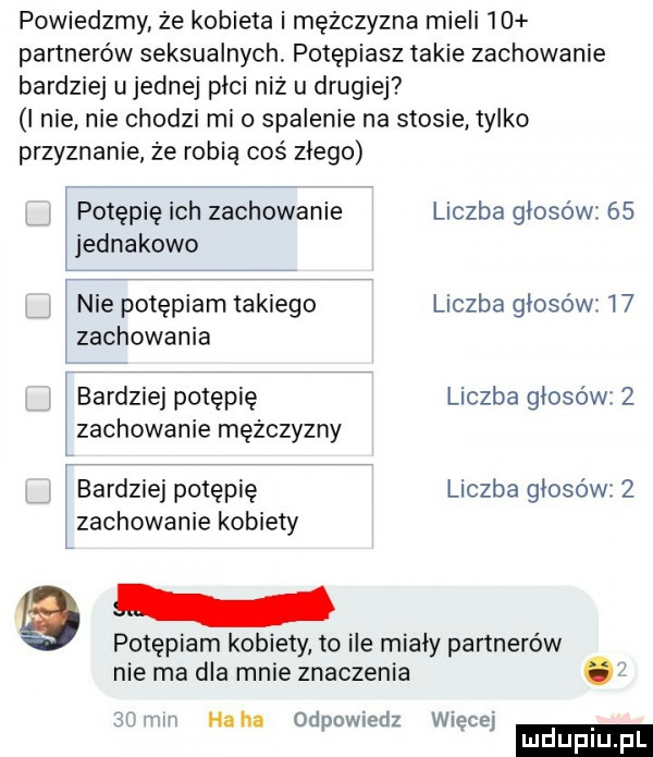 powiedzmy że kobieta i mężczyzna mieli    partnerów seksualnych. potępiasz takie zachowanie bardziej u jednej plci niż u drugiej i nie nie chodzi mio spalenie na stosie tylko przyznanie że robię coś złego potępię ich zachowanie liczba głosów    jednakowo h nie potępiam takiego liczba głosów    zachowania v bardziej potępię liczba głosów   zachowanie mężczyzny bardziej potępię liczba głosów   zachowanie kobiety potępiam kobiety to ile miały partnerów nie ma dla mnie znaczenia. f ll i bmw haba odpow edz więcej