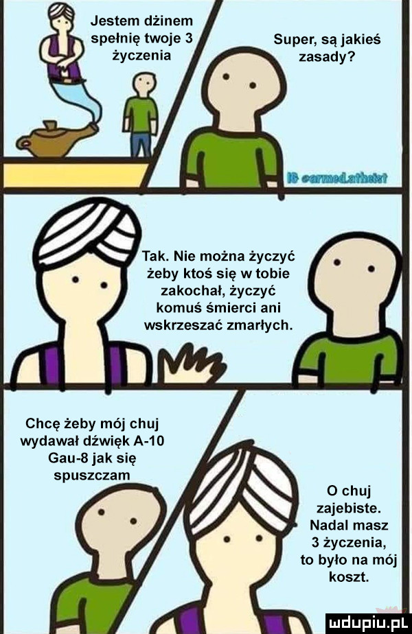 jestem dżinem spełnię twoje   super są jakieś życzenia zasady tak. nie można życzyć żeby ktoś sie w tobie zakochał życzyć komuś śmierci ani wskrzeszać zmarłych. chcę żeby mój chuj wydawał dźwięk a    gau   jak się spuszczam   chuj zajebiste. nadal masz   życzenia to było na mój koszt