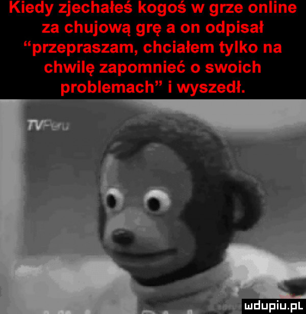 kiedy zjechałeś kogoś w grze online za chujową grę a on odpisał przepraszam chciałem tylko na chwilę zapomnieć o swoich problemach i wyszedł. abakankami
