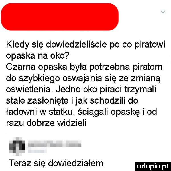 kiedy się dowiedzieliście po co piratowi opaska na oko czarna opaska była potrzebna piratom do szybkiego oswajania się ze zmianą oświetlenia. jedno oko piraci trzymali stale zasłonięte imak schodzili do ładowni w statku ściągali opaskę i od razu dobrze widzieli ru teraz się dowiedziałem