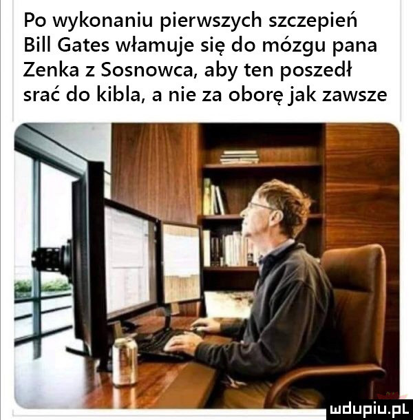 po wykonaniu pierwszych szczepień bill gates włamuje się do mózgu pana zenka z sosnowca aby ten poszedł srać do kibla a nie za oborę jak zawsze
