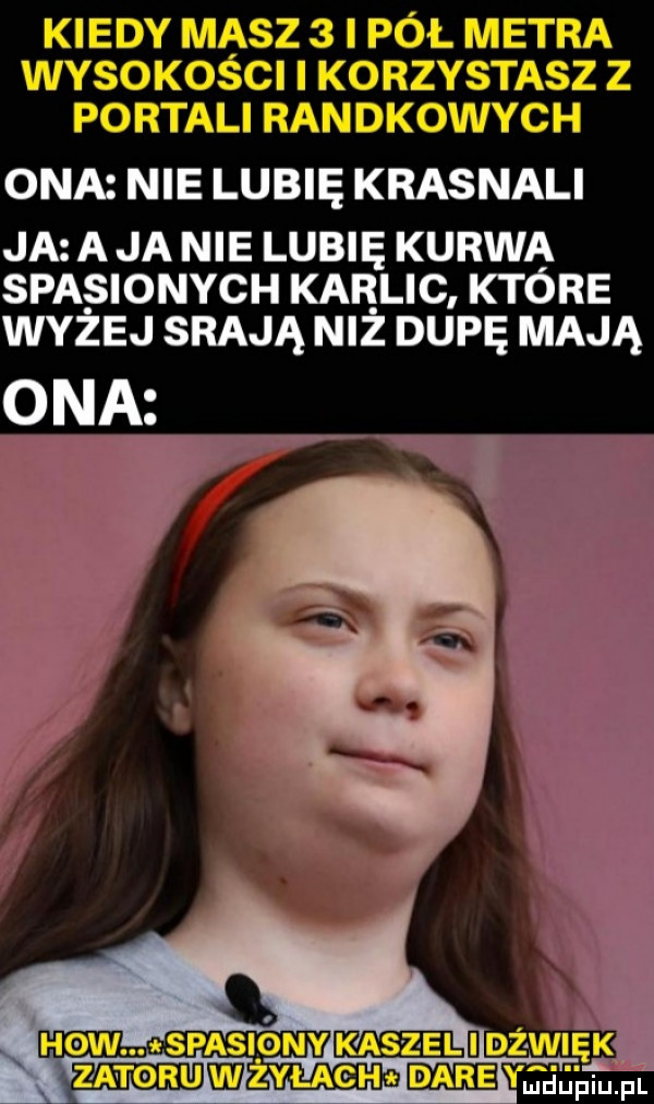 kiedy masz   i pół metra wysokości i korzystasz z portali randkowych ona nie lubię krasnali ja a ja nie lubię kurwa spasionych kar lic które wyzej srają niz dupę mają spasiony kaszaelijdżawięk zatoru mżyłach daje magma
