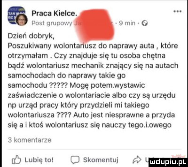 a praca kielce. post grupowy   mm   dzień dobryk poszukiwany wolontar uaz do naprawy aula które otrzymalam. czy znajduje się tu osoba chętna bądź wolontariusz mechanik znający się na autach samochodach do naprawy takie go samochodu mogę potemwystawic zaświadczenie o wolontariacie albo czy są urzędu np urząd pracy który przydzieli mi takiego wolontariusza auto iest niesprawne a przyda się a i ktoś wolontariusz się nauczy tego i owego   komentarze lubię to o skomentuj  m