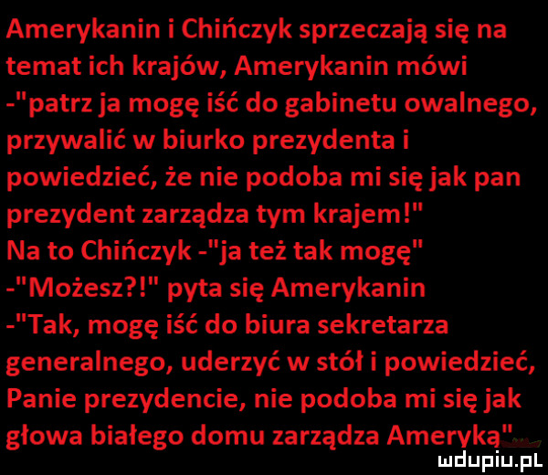amerykanin i chińczyk sprzeczają się na temat ich krajów amerykanin mówi patrzja mogę iść do gabinetu owalnego przywalić w biurko prezydenta i powiedzieć że nie podoba mi się jak pan prezydent zarządza tym krajem na to chińczyk ja też tak mogę możesz pyta się amerykanin tak mogę iść do biura sekretarza generalnego uderzyć w stół i powiedzieć panie prezydencie nie podoba mi się jak głowa białego domu zarządza ameryką l