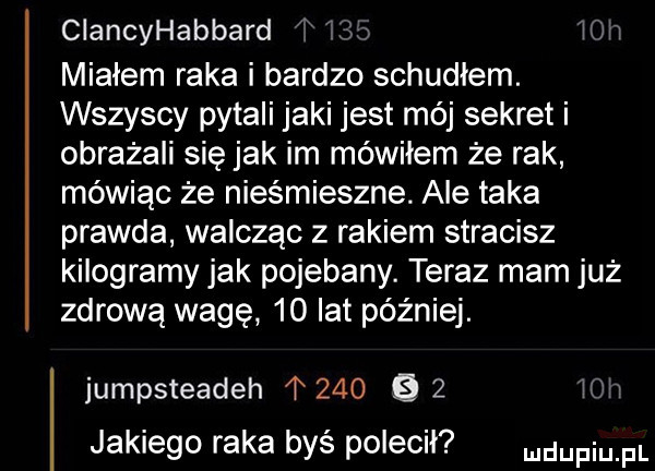 ciancyhabbard w miałem raka i bardzo schudłem. wszyscy pytali jaki jest mój sekret i obrażali się jak im mówiłem że rak mówiąc że niesmieszne. ale taka prawda walcząc z rakiem stracisz kilogramy jak pojebany. teraz mam już zdrowa wagę    lat później. jumpsteadeh           jakiego raka byś polecił mam pl