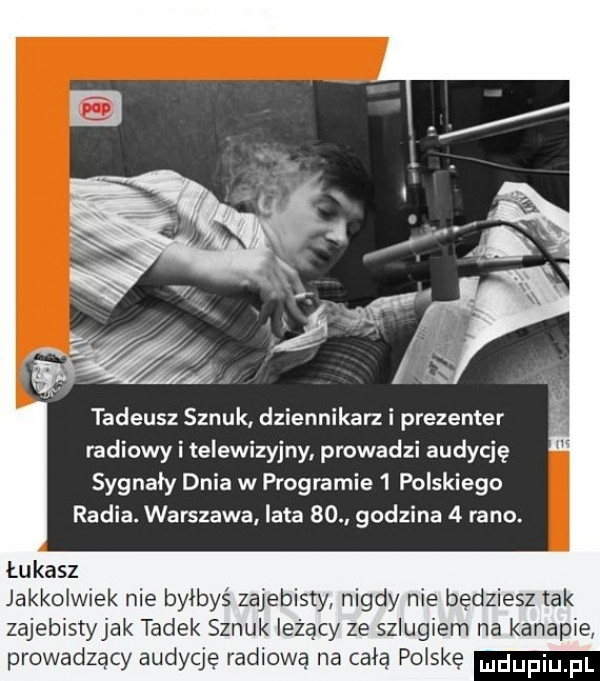 tadeusz sznuk dziennikarki prezenter radiowy i telewizyjny prowadzi audycję sygnały dnia w programie   polskiego radia. warszawa lata    godzina   rano. łukasz jakkolwiek nie byłbyś zajebisty nigdy nie będziesz tak zajebistyjak tadek sznuk leżący ze szlugiem na kanapie prowadzący audycję radiową na celą polskę