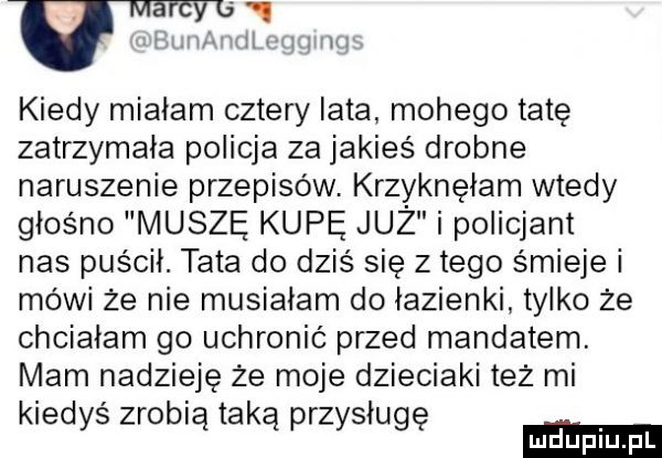 kiedy miałam cztery lata mojego tatę zatrzymała policja za jakieś drobne naruszenie przepisów. krzyknęłam wtedy głośno muszę kupę już i policjant nas puścił. tata do dziś się złego śmieje i mówi że nie musiałam do łazienki tylko że chciałam go uchronić przed mandatem. mam nadzieję że moje dzieciaki też mi kiedyś zrobią taka przysługę