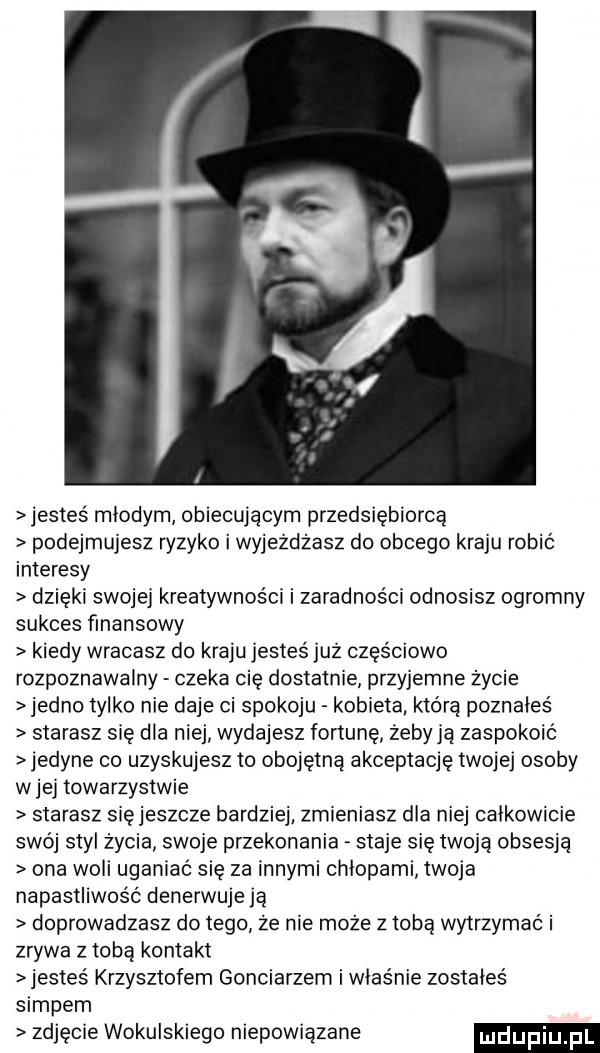 jestes mlodym obiecującym przedsiębiorcą podejmujesz ryzyko i wyjeżdżasz do obcego kraju robić interesy dzięki swojej kreatywności i zaradności odnosisz ogromny sukces finansowy kiedy wracasz do kraju jesteśjuż częściowo rozpoznawalny czeka cię dostatnie przyjemne zycie jedno tylko nie daje ci spokoju kobieta która poznales starasz się dla niej wydajesz fortunę żeby ją zaspokoić jedyne co uzyskujesz to obojętną akceptację twojej osoby w jej towarzystwie starasz sięjeszcze bardziej zmieniasz dla niej calkowicie swój styl życia swoje przekonania staje się twoją obsesją ona woli uganiać się za innymi chłopami twoja napastliwość denerwuje ją doprowadzasz do tego ze nie może z tobą wytrzymać i zrywa z tobą kontakt jestes krzysztofem gonciarzem i właśnie zostales siupem zdjęcie wokulskiego niepowiązane