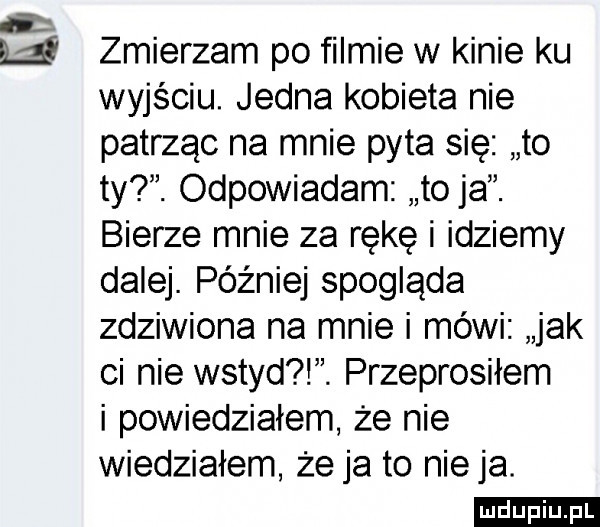 w zmierzam po filmie w kinie ku wyjściu. jedna kobieta nie patrząc na mnie pyta się to ty. odpowiadam to ja. bierze mnie za rękę i idziemy dalej. później spogląda zdziwiona na mnie i mówi jak ci nie wstyd. przeprosiłem i powiedziałem że nie wiedziałem że ja to nie ja