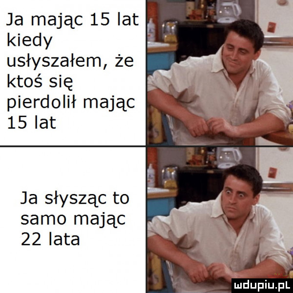 ja mając    lat. kiedy usłyszałem że ktoś się pierdolił mając    lat ja słysząc to samo mając    lata