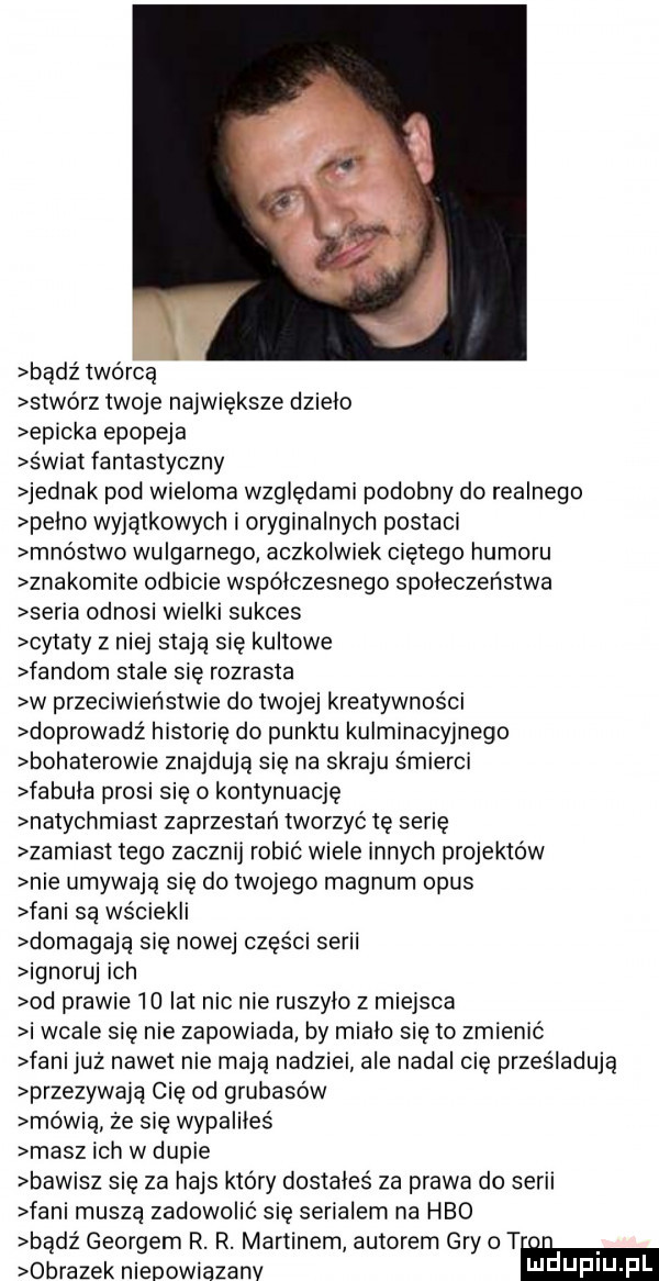 bądź twórca stwórz twoje największe dzielo epicka epopeja s wiat fantastyczny jednak pod wieloma względami podobny do realnego pelno wyjątkowych i oryginalnych postaci mnóstwo wulgarnego aczkolwiek cretego humoru znakomite odbicie współczesnego spoleczenstwa seria odnosi wielki sukces cytaty z niej stają się kultowe fandom stale się rozrasta w przeciwieństwie do twojej kreatywności doprowadz historię do punktu kulminacyjnego bohaterowie znajdują się na skraju śmierci fabula prosi się o kontynuację natychmiast zaprzestań tworzyc tę serię zamiast tego zacznij robić wiele innych projektów nie umywają sie do twojego magnum opus fani są wściekli domagają się nowej części serii ignoruj ich od prawie  d lat nic nie ruszylo z miejsca i wcale się nie zapowiada by mialo się to zmienić fani już nawet nie maja nadziei ale nadal cię prześladują przezywają cię od grubasów mówią że się wypaliłeś masz ich w dupie bawisz się za hajs który dostales za prawa do serii fani muszą zadowolić się serialem na hbo bądź georgom r. r. martinem autorem gry   t obrazek nieoowiazanv