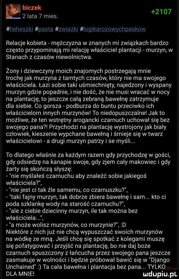 biczyk zlata   mies.      heheszki pasta zwtazki iogikarozowychpaskow relacje kobieta mężczyzna w znanych mi związkach bardzo często przypominają mi relację właściciel plantacji murzyn w stanach z czasów niewolnictwa. żony i dziewczyny moich znajomych postrzegają mnie trochęjak murzyna z tamtych czasów który nie ma swojego właściciela. łazi sobie taki uśmiechnięty najedzony i wyspany murzyn gdzie popadnie i nie dość że nie musi wracać w nocy na plantację to jeszcze cala zebraną bawełnę zatrzymuje dla siebie. co gorsza podburza do buntu przeciwko ich właścicielom innych murzynów to niedopuszczalne jałto możliwe że ten wstrętny arogancki czarnuch uchowal się bez swojego pana przychodzi na plantację wystrojony jak biały czlowiek kieszenie wypchane bawełna i śmieje się w twarz właścicielowi a drugi murzyn patrzy i se myśli. to dlatego właśnie za każdym razem gdy przychodzę w gości gdy odsiedzę na kanapie swoje gdy zjem caly makowiec i gdy żarty sie skończą słyszę nie myślałeś czarnuchu aby znaleźć sobiejakiegoś właścicielat e jest ci tak źle samemu co czarnuszku taki fajny murzyn tak dobrze zbiera bawełnę i sam. kto ci poda szklankę wody na starość czarnuchu ale z ciebie dziecinny murzyn ile tak można bez właściciela a może wo sz murzynów co murzynie d niektóre z nich już nie chcą wypuszczać swoich murzynów na wódkę ze mną. jeśli chcę się spotkać z kolegami muszę się pofatygować i przyjść na plantację bo nie daj boże czarnuch spuszczony z łańcucha przez swojego pana jeszcze zasmakuje w wolności i będzie próbował bawić się w django unchained ta cala bawełna i plantacja bez pana. tylko dla mnie