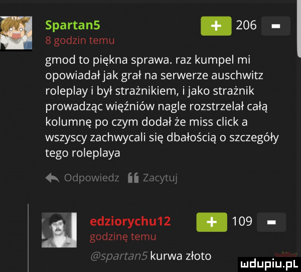 spartan        godzin temu geod to piękna sprawa. raz kumpel mi opowiadaljak gral na serwerze auschwitz roleplay i byl strażnikiem itako strażnik prowadząc więźniów nagle rozstrzelał całą kolumnę po czym dodał że miss chick a wszyscy zachwycali się dbałością szczegóły tego roleplaya   w edziorychu       godzinę temu  le ii zanyml gnu me kurwa zloto. mduplu pl