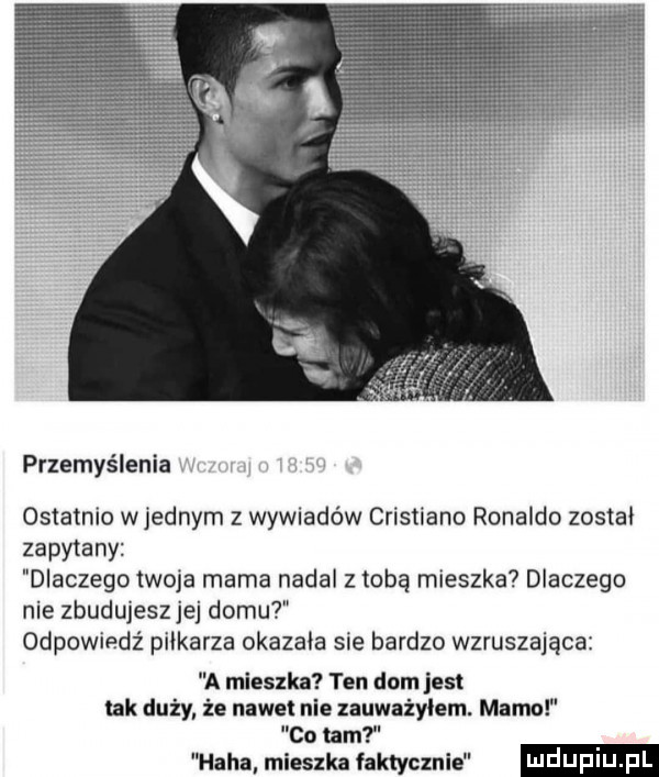 przemyślenia ostatnio wrednym z wywiadów cristiano ronaldo został zapytany dlaczego twoja mama nadal z tobą mieszka dlaczego nie zbudujeszjej domu odpowiedź piłkarza okazała sie bardzo wzruszająca a mieszka ten dam jest tak duży że nadetnie zauważyłem. mamo co tam haba mieszka faktycznie