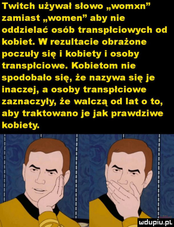 twitch używał slowo womxn zamiast wojen aby nie oddzielać osób transplciowych od kobiet. w rezultacie obrażone poczuły się i kobiety i osoby transplciowe. kobietom nie spodobało się że nazywa się je inaczej a osoby transplciowe zaznaczyły że walczą od lat o to aby traktowano je jak prawdziwe kobiety. ł. mduplu pl