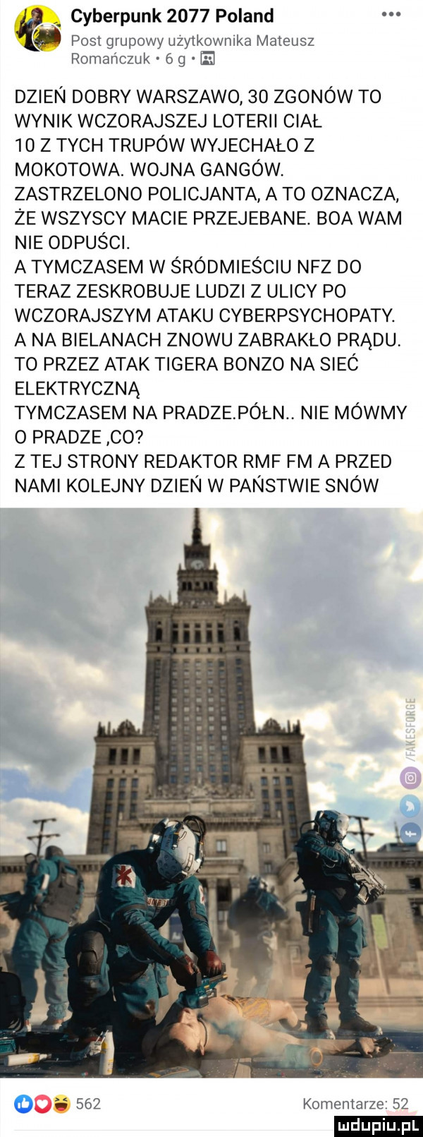 cyberpunk      poland post grupowy uzytkownika mateusz romańczuk   g dzien dobry warszawo    zgonów to wynik wczorajszej loterii ciał    z tych trupów wyjechalo z mokotowa. wojna gangów. zastrzelono policjanta a to oznacza że wszyscy macie przejebane. boa wam nie odpusci. a tymczasem w śródmieściu nfz do teraz zeskrobuje ludzi z ulicy po wczorajszym ataku cyberpsychopaty. a na bielanach znowu zabrakło prądu to przez atak tigera bonzo na siec elektryczną tymczasem na pradze półn nie mówmy   pradze co z tej strony redaktor rmf fm a przed nami kolejny dzien w panstwie snow     komentarze    ludu iu. l