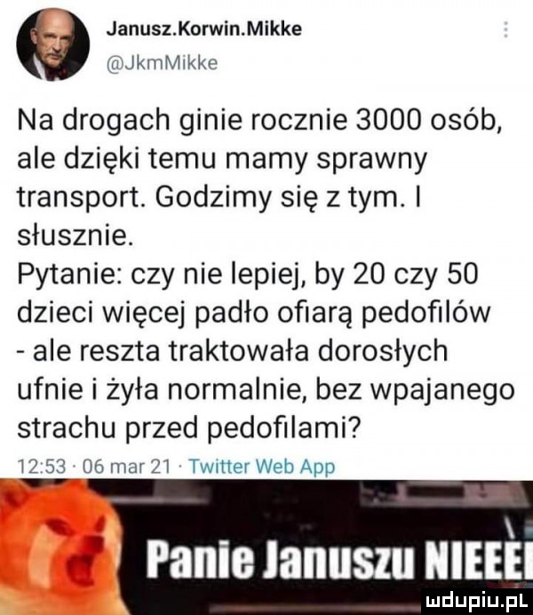 janusz korwin mikre zi kamikke na drogach ginie rocznie      osób ale dzięki temu mamy sprawny transport. godzimy się złym. słusznie. pytanie czy nie lepiej by    czy    dzieci więcej padło ofiarą pedofilów ale reszta traktowała dorosłych ufnie i żyła normalnie bez wpajanego strachu przed pedofilami w       mar    timer web aap panie lanuszu mai mdupiu il