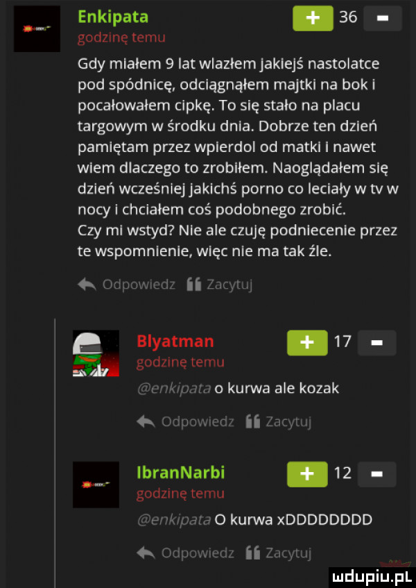 enkipata.    godzmę temu gdy miałem   lat wiaziemjakiejś nastolatce pod spódnicę odciągnąłem majtki na bok i pocaiowaiem cipkę to się stało na placu targowym w środku dnia dobrze ten dzień pamiętam przez wpierdol od matki i nawet wiem dlaczego to zrobiłem. nauglądaiem się dzień wcześniej jakichś porno co leciały w tv w nocy i chciałem coś podobnego zrobić. czy mi wstyd nie ale czuję podniecenie przez te wspomnienie więc nie ma tak źle. a q. u w ii     biyatman.    godzinę temu w n m. o kurwa ale kozak v if vr ibrannarbi    godzinę temu w o kanna xdddddddd