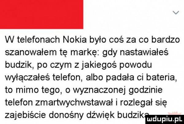 v w telefonach nokia było coś za co bardzo szanowałem tę markę gdy nastawiałeś budzik po czym z jakiegoś powodu wylączaleś telefon albo padała ci bateria to mimo tego o wyznaczonej godzinie telefon zmartwychwstawal i rozlegał się zajebiście donośny dźwięk budzikm