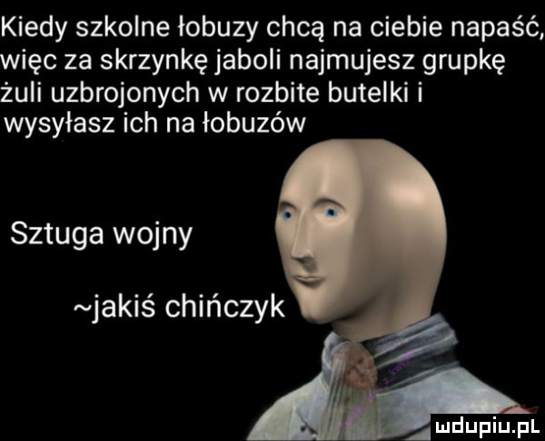 kiedy szkolne łobuzy chcą na ciebie napaść więc za skrzynkę jaboli najmujesz grupkę żuli uzbrojonych w rozbite butelki i wysyłasz ich na łobuzów szluga wojny jakis chińczyk amdupiupl