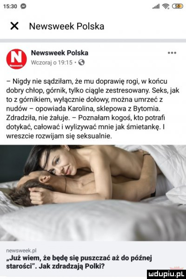 x newsweek polska newsweek polska wezwano      b nigdy nie sądziłam że mu doprawię rogi w końcu dobry chlop. górnik tylko ciągle zestresowany. seks jak to z górnikiem wyłącznie dniowy można umrzeć z nudów opowiada karolina. sklepowa z bytomia. zdradziial nie żałuje poznalam kogoś kto potraﬁ dotykać całować i wylizywać mnie jak śmietankę. i wreszcie rozwijam się seksualnie. abakankami newsweek pl już wiem. że będę się puszczać aż do pabla starości. jak zdradzają polki