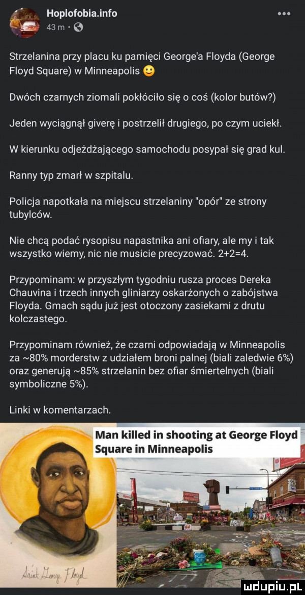 hoplofobiajnfo. i.    m v strzelanina przy placu ku pamięci george a floyda george floyd square w minneapolis dwóch czarnych ziomali poklócilo się o coś kolor butów jeden wyciągnął giwerę i postrzelii drugiego po czym uciekl. w kierunku odjeżdżającego samochodu posypal się grad kul. ranny typ zmarl w szpitalu. policja napotkala na miejscu strzelaniny opór ze strony tubylców. nie chcą podać rysopisu napastnika ani ofiary ale my i tak wszystko wiemy nic nie musicie precyzować.      . przypominam w przyszlym tygodniu rusza proces deneka chauvina i trzech innych gliniarzy oskarżonych o zabójstwa floyda. gmach sądu już jest otoczony zasiekami z drutu kolczastego. przypominam również że czarni odpowiadają w minneapolis za    morderstw z udzialem broni palnej biali zaledwie   oraz generują    strzelanin bez ofiar śmiertelnych biali symboliczne  . linki w komentarzach. man killed in shooting at george floyd square in minneapolis