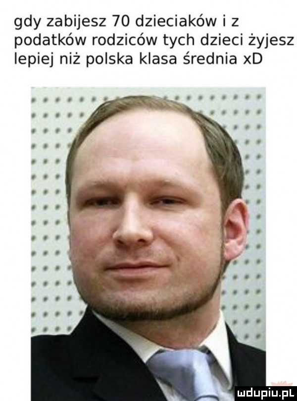 gdy zabijesz    dzieciaków iz podatków rodziców tych dzieci żyjesz lepiej niż polska klasa średnia xd