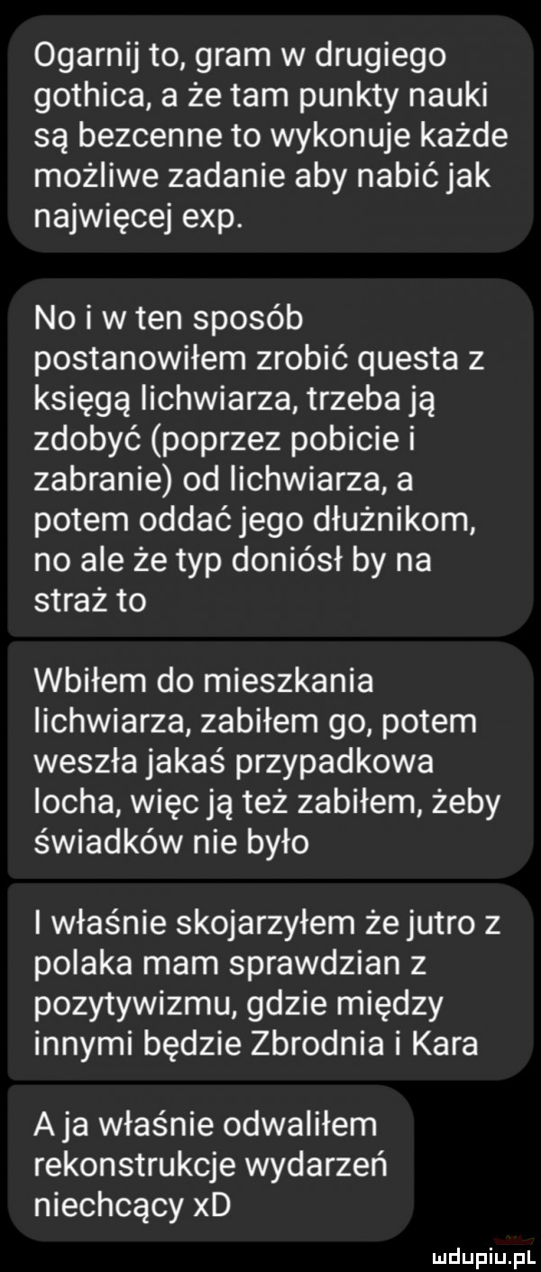 ogarnij to gram w drugiego gothica a że tam punkty nauki są bezcenne to wykonuje każde możliwe zadanie aby nabić jak najwięcej exp. no i w ten sposób postanowiłem zrobić questa z księgą iichwiarza trzeba ją zdobyć poprzez pobicie i zabranie od iichwiarza a potem oddać jego dłużnikom no ale że typ doniósł by na straż to wbiłem do mieszkania iichwiarza zabiłem go potem weszła jakaś przypadkowa locha więc ją też zabiłem żeby świadków nie było i właśnie skojarzyłem że jutro z polaka mam sprawdzian z pozytywizmu gdzie między innymi będzie zbrodnia i kara aja właśnie odwaliłem rekonstrukcje wydarzeń niechcący xd