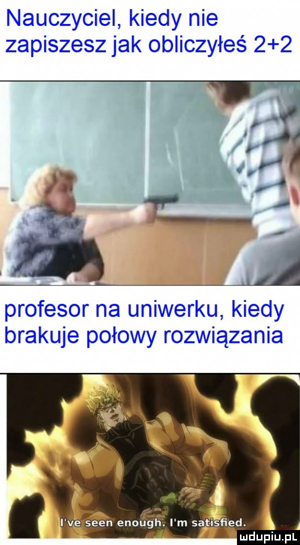 nauczyciel kiedy nie zapiszesz jak obliczyłeś     profesor na uniwerku kiedy brakuje połowy rozwiązania   i ve scen enough. i m satisﬁed. ludupiu. pl
