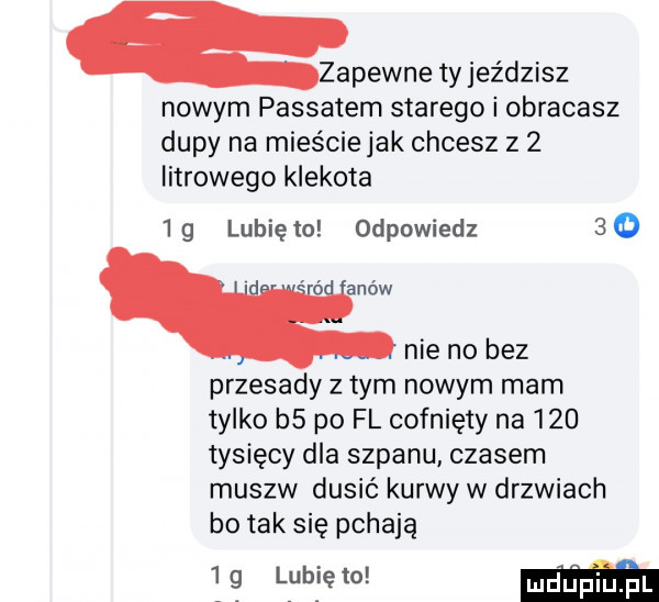 zapewne ty jeździsz nowym passatem starego i obracasz dupy na mieście jak chcesz z   litrowego klekota   g lubię to odpowiedz    ó agów nie no bez przesady z tym nowym mam tylko b  po fl cofnięty na     tysięcy dla szpanu czasem musów dusić kurwy w drzwiach bo tak się pchają   g lubię to m